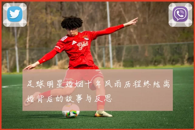 足球明星婚姻十年风雨历程终结离婚背后的故事与反思