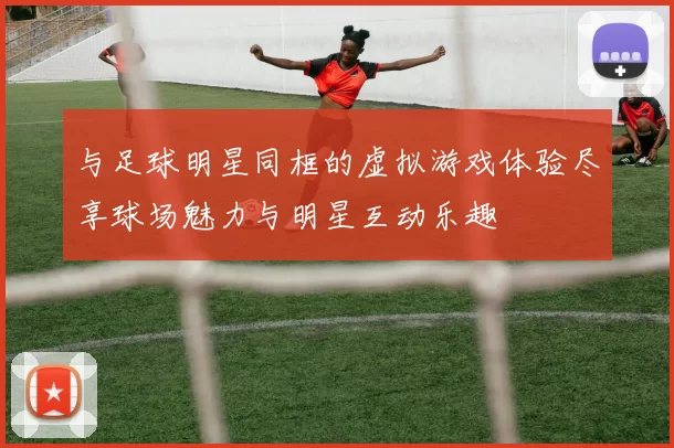 与足球明星同框的虚拟游戏体验尽享球场魅力与明星互动乐趣