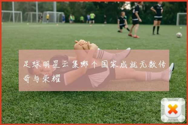 足球明星云集哪个国家成就无数传奇与荣耀