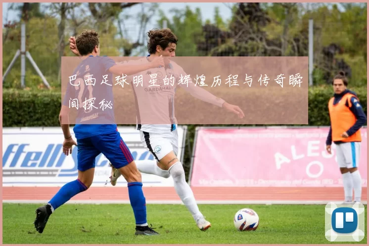 巴西足球明星的辉煌历程与传奇瞬间探秘