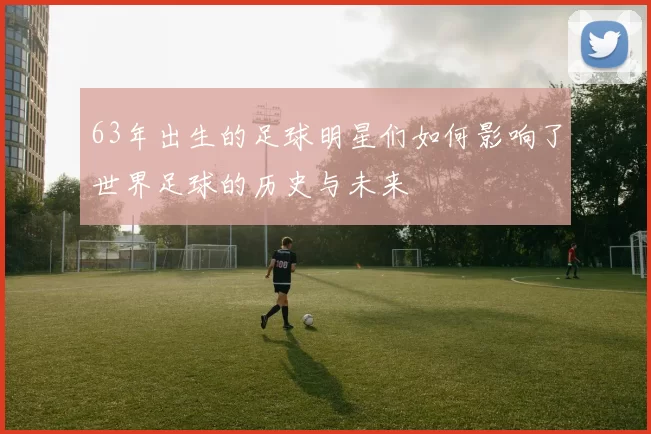 63年出生的足球明星们如何影响了世界足球的历史与未来