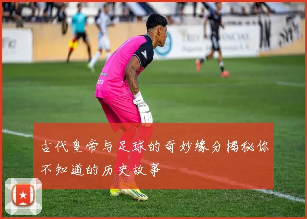 古代皇帝与足球的奇妙缘分揭秘你不知道的历史故事