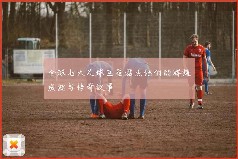 全球七大足球巨星盘点他们的辉煌成就与传奇故事