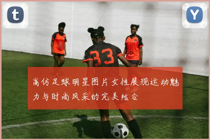 高仿足球明星图片女性展现运动魅力与时尚风采的完美结合