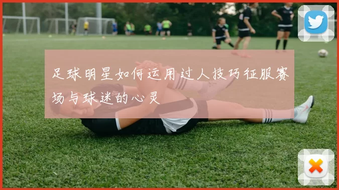 足球明星如何运用过人技巧征服赛场与球迷的心灵