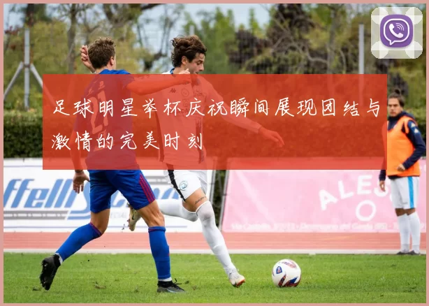 足球明星举杯庆祝瞬间展现团结与激情的完美时刻