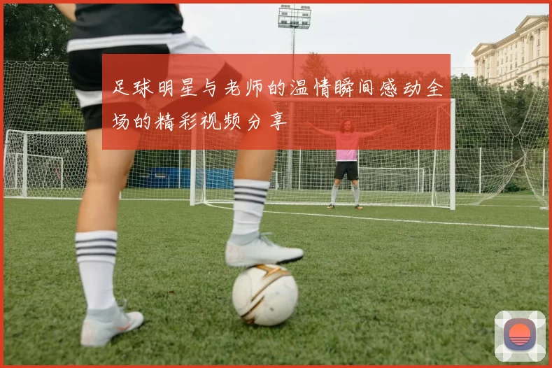 足球明星与老师的温情瞬间感动全场的精彩视频分享