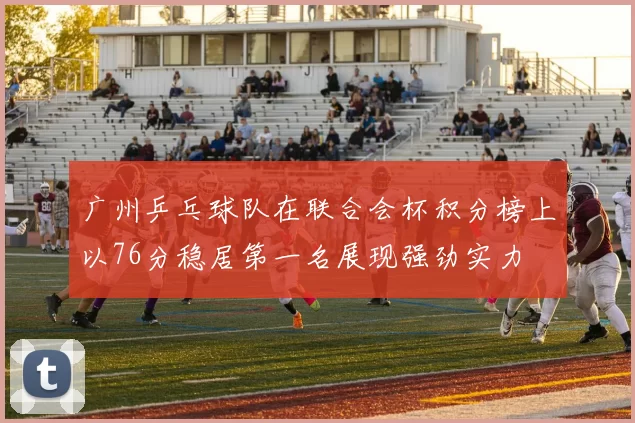 广州乒乓球队在联合会杯积分榜上以76分稳居第一名展现强劲实力