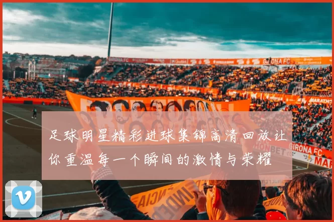 足球明星精彩进球集锦高清回放让你重温每一个瞬间的激情与荣耀