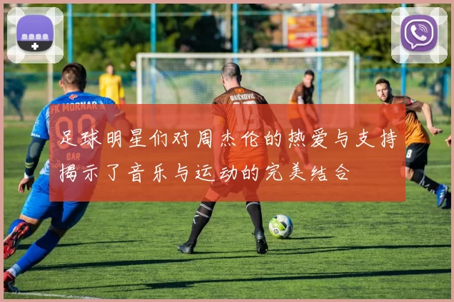 足球明星们对周杰伦的热爱与支持揭示了音乐与运动的完美结合