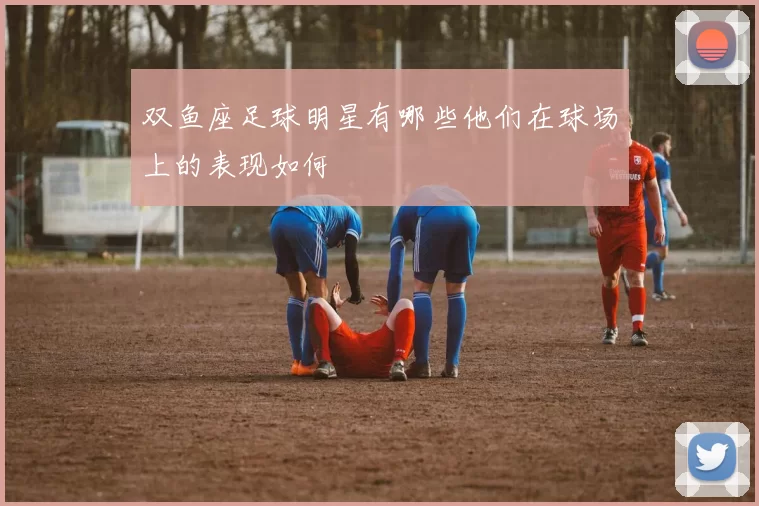 双鱼座足球明星有哪些他们在球场上的表现如何