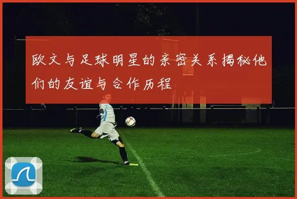 欧文与足球明星的亲密关系揭秘他们的友谊与合作历程