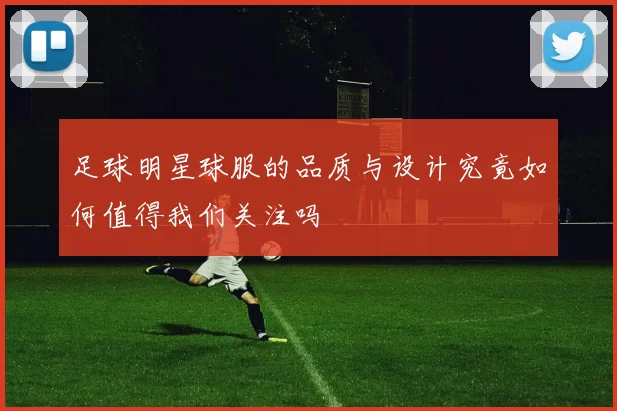 足球明星球服的品质与设计究竟如何值得我们关注吗