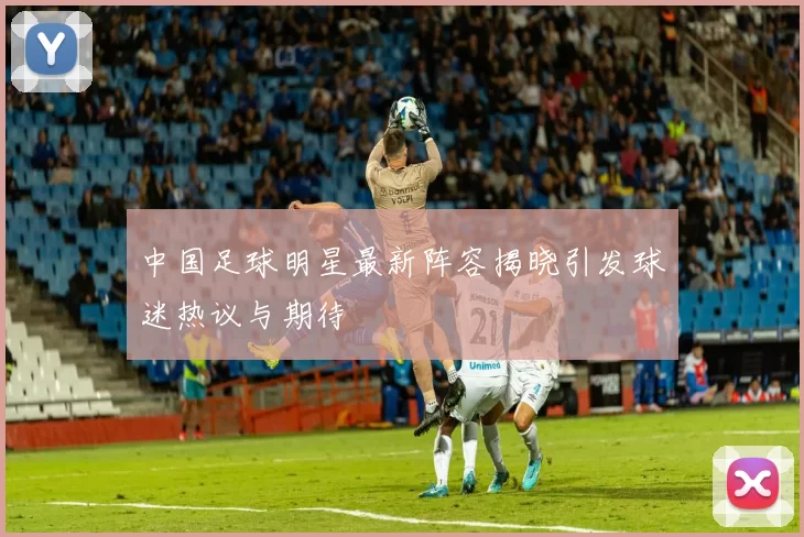 中国足球明星最新阵容揭晓引发球迷热议与期待