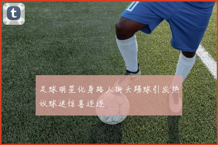 足球明星化身路人街头踢球引发热议球迷惊喜连连