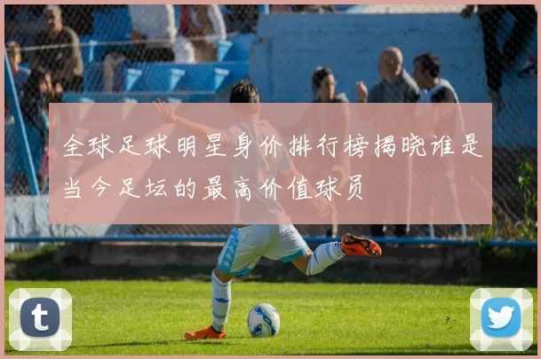 全球足球明星身价排行榜揭晓谁是当今足坛的最高价值球员