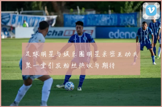 足球明星与娱乐圈明星亲密互动共聚一堂引发粉丝热议与期待