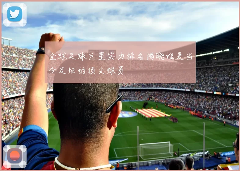 全球足球巨星实力排名揭晓谁是当今足坛的顶尖球员