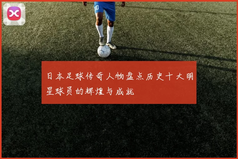 日本足球传奇人物盘点历史十大明星球员的辉煌与成就