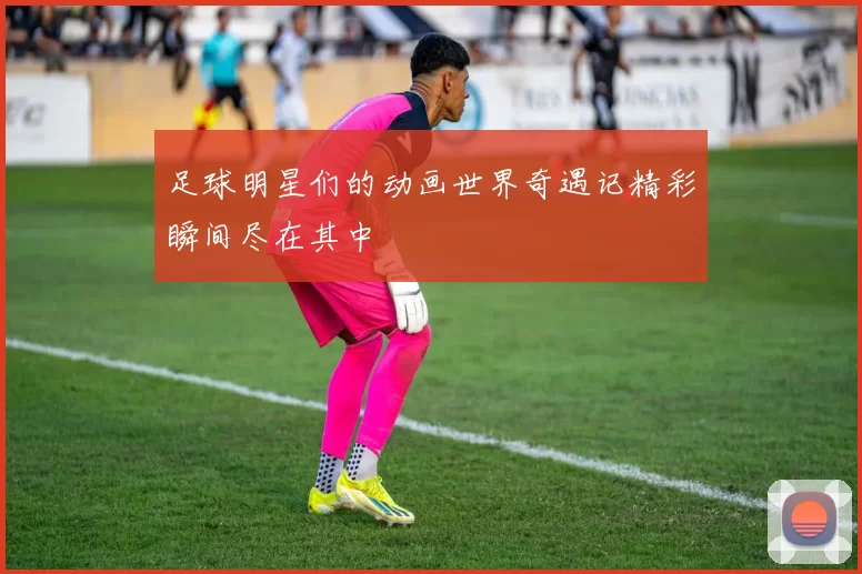 足球明星们的动画世界奇遇记精彩瞬间尽在其中