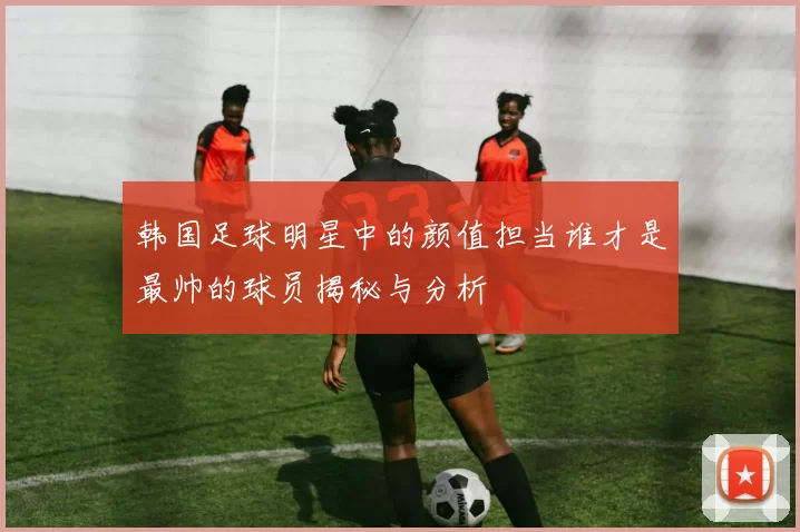 韩国足球明星中的颜值担当谁才是最帅的球员揭秘与分析