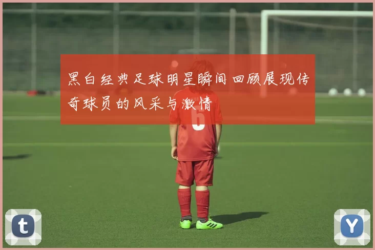 黑白经典足球明星瞬间回顾展现传奇球员的风采与激情