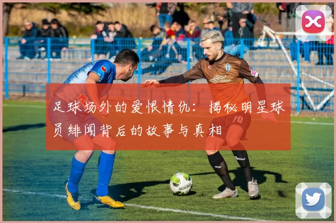 足球场外的爱恨情仇：揭秘明星球员绯闻背后的故事与真相