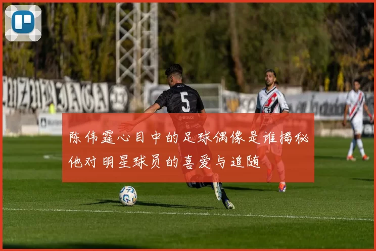 陈伟霆心目中的足球偶像是谁揭秘他对明星球员的喜爱与追随