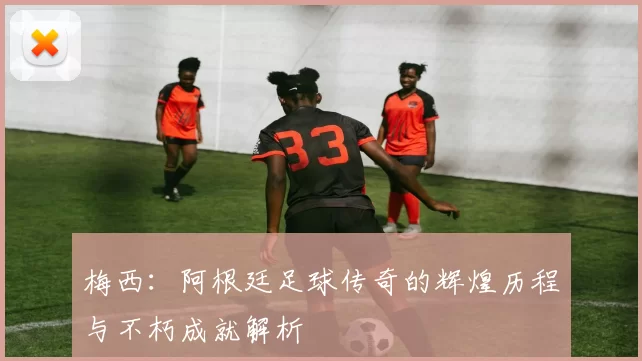 梅西：阿根廷足球传奇的辉煌历程与不朽成就解析